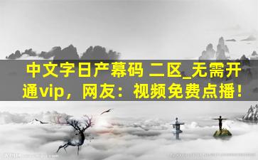 中文字日产幕码 二区_无需开通vip，网友：视频免费点播！